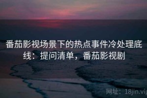 番茄影视场景下的热点事件冷处理底线：提问清单，番茄影视剧