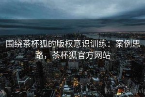 围绕茶杯狐的版权意识训练：案例思路，茶杯狐官方网站