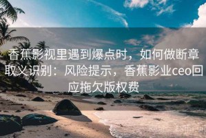 香蕉影视里遇到爆点时，如何做断章取义识别：风险提示，香蕉影业ceo回应拖欠版权费