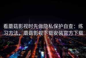 看蘑菇影视时先做隐私保护自查：练习方法，蘑菇影视下载安装官方下载