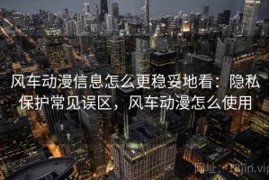 风车动漫信息怎么更稳妥地看：隐私保护常见误区，风车动漫怎么使用