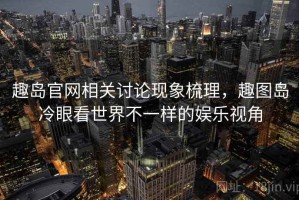 趣岛官网相关讨论现象梳理，趣图岛冷眼看世界不一样的娱乐视角