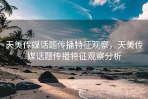 天美传媒话题传播特征观察，天美传媒话题传播特征观察分析
