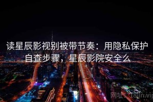 读星辰影视别被带节奏：用隐私保护自查步骤，星辰影院安全么
