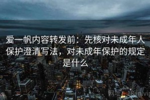 爱一帆内容转发前：先核对未成年人保护澄清写法，对未成年保护的规定是什么