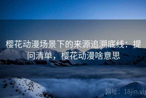 樱花动漫场景下的来源追溯底线：提问清单，樱花动漫啥意思