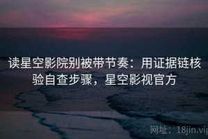 读星空影院别被带节奏：用证据链核验自查步骤，星空影视官方