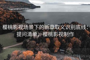 樱桃影视场景下的断章取义识别底线：提问清单，樱桃影视制作