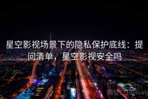 星空影视场景下的隐私保护底线：提问清单，星空影视安全吗