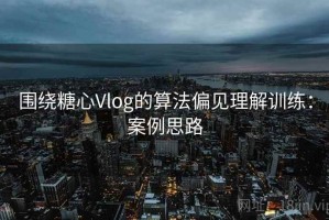 围绕糖心Vlog的算法偏见理解训练：案例思路
