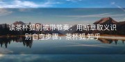 读茶杯狐别被带节奏：用断章取义识别自查步骤，茶杯狐 知乎