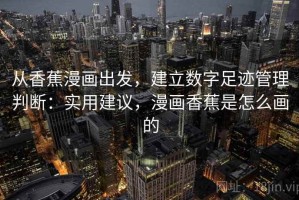 从香蕉漫画出发，建立数字足迹管理判断：实用建议，漫画香蕉是怎么画的