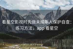 看星空影视时先做未成年人保护自查：练习方法，app 看星空