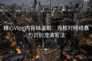 糖心Vlog内容转发前：先核对网络暴力识别澄清写法