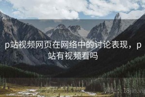 p站视频网页在网络中的讨论表现，p站有视频看吗