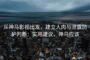 从神马影视出发，建立人肉与泄露防护判断：实用建议，神马应该