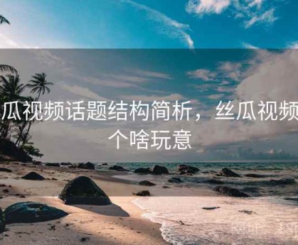 丝瓜视频话题结构简析，丝瓜视频是个啥玩意