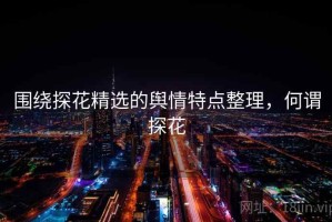 围绕探花精选的舆情特点整理，何谓探花