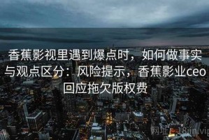 香蕉影视里遇到爆点时，如何做事实与观点区分：风险提示，香蕉影业ceo回应拖欠版权费