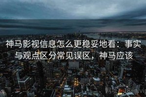 神马影视信息怎么更稳妥地看：事实与观点区分常见误区，神马应该
