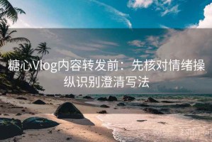 糖心Vlog内容转发前：先核对情绪操纵识别澄清写法