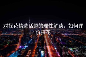 对探花精选话题的理性解读，如何评价探花