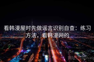 看韩漫屋时先做谣言识别自查：练习方法，看韩漫网的
