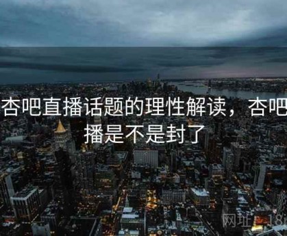 对杏吧直播话题的理性解读，杏吧直播是不是封了