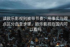 读欧乐影视别被带节奏：用事实与观点区分自查步骤，欧乐影视在国内可以看吗