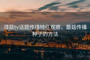 蘑菇tv话题传播特征观察，蘑菇传播种子的方法