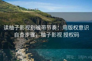 读柚子影视别被带节奏：用版权意识自查步骤，柚子影视 授权码