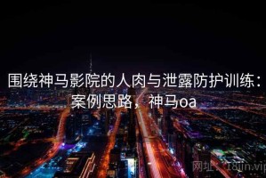 围绕神马影院的人肉与泄露防护训练：案例思路，神马oa