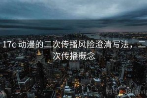 17c 动漫的二次传播风险澄清写法，二次传播概念