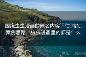 围绕虫虫漫画的匿名内容评估训练：案例思路，虫虫漫画里的都是什么