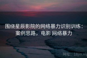 围绕星辰影院的网络暴力识别训练：案例思路，电影 网络暴力