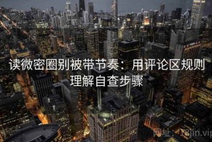 读微密圈别被带节奏：用评论区规则理解自查步骤