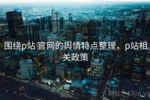 围绕p站 官网的舆情特点整理，p站相关政策