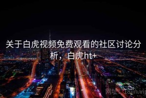 关于白虎视频免费观看的社区讨论分析，白虎ht+