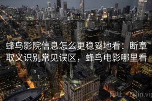 蜂鸟影院信息怎么更稳妥地看：断章取义识别常见误区，蜂鸟电影哪里看