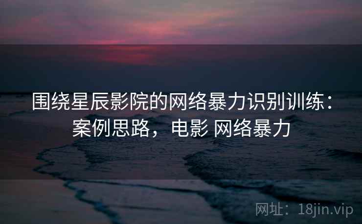 围绕星辰影院的网络暴力识别训练:案例思路,电影 网络暴力 围绕星辰影院的网络暴力识别训练:案例思路,电影 网络暴力