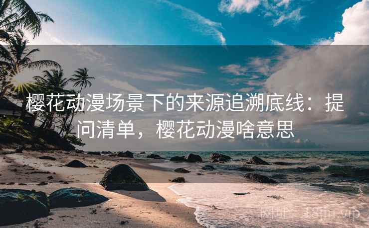 樱花动漫场景下的来源追溯底线：提问清单，樱花动漫啥意思