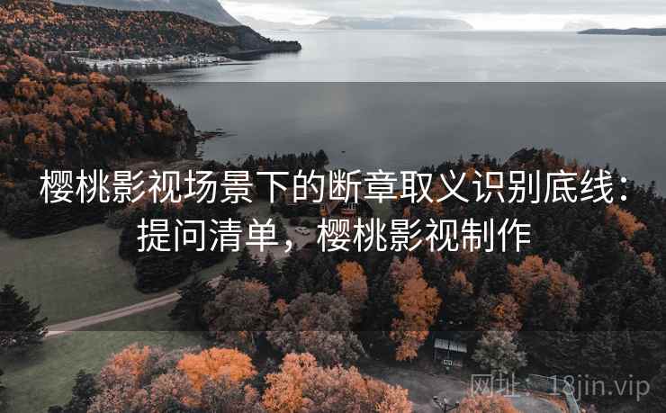 樱桃影视场景下的断章取义识别底线:提问清单,樱桃影视制作 樱桃影视场景下的断章取义识别底线:提问清单,樱桃影视制作