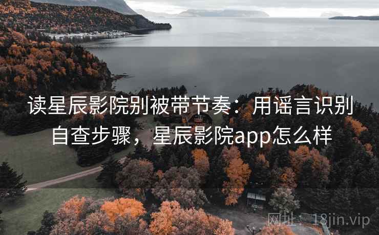 读星辰影院别被带节奏：用谣言识别自查步骤，星辰影院app怎么样