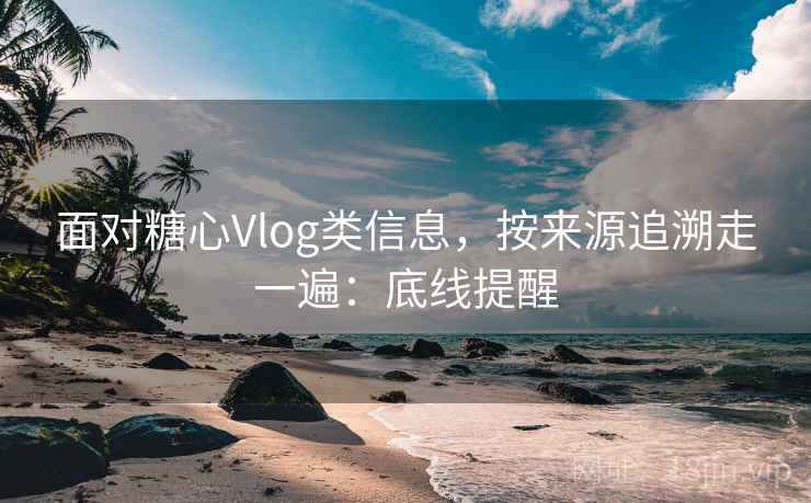 面对糖心Vlog类信息，按来源追溯走一遍：底线提醒
