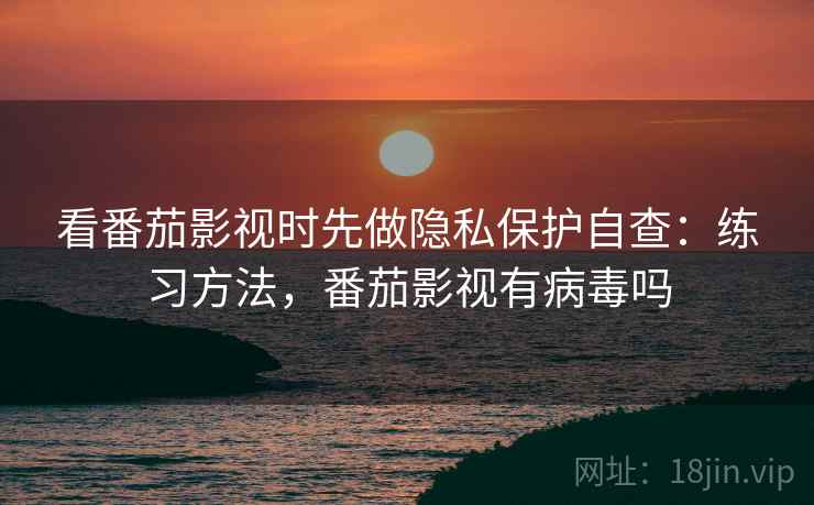 看番茄影视时先做隐私保护自查：练习方法，番茄影视有病毒吗