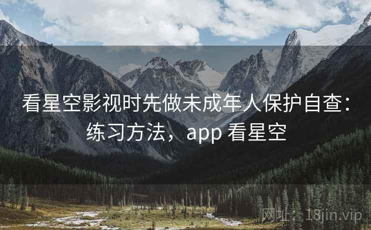 看星空影视时先做未成年人保护自查：练习方法，app 看星空