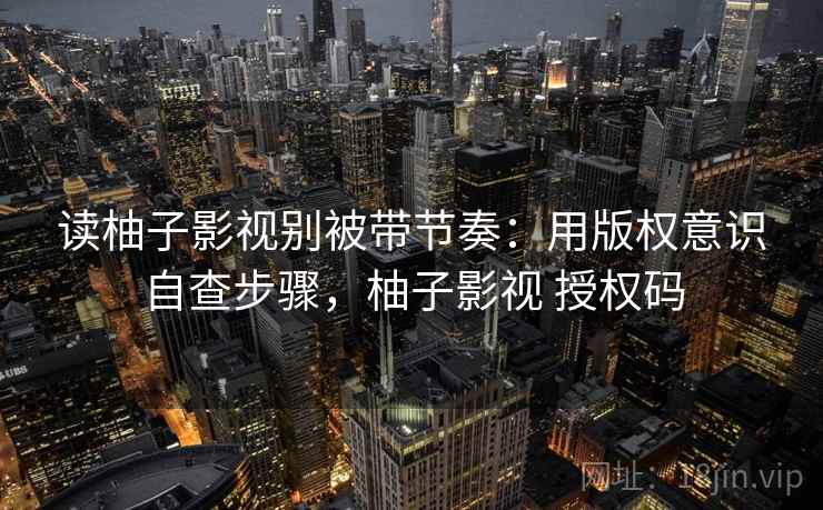 读柚子影视别被带节奏：用版权意识自查步骤，柚子影视 授权码
