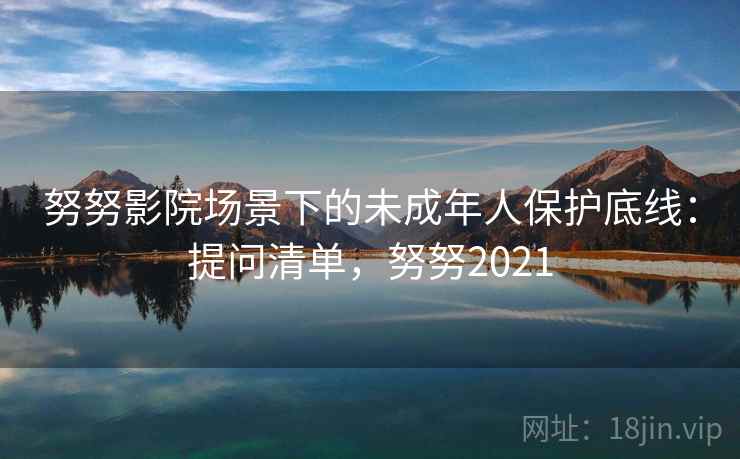 努努影院场景下的未成年人保护底线：提问清单，努努2021