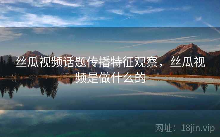 丝瓜视频话题传播特征观察，丝瓜视频是做什么的