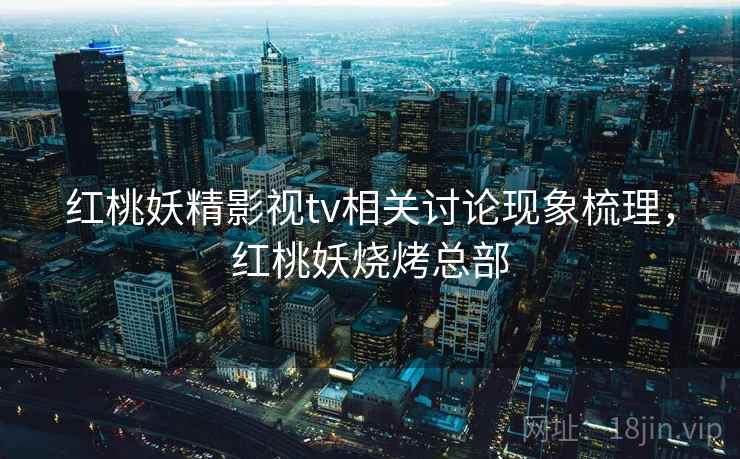 红桃妖精影视tv相关讨论现象梳理,红桃妖烧烤总部 红桃妖精影视tv相关讨论现象梳理,红桃妖烧烤总部
